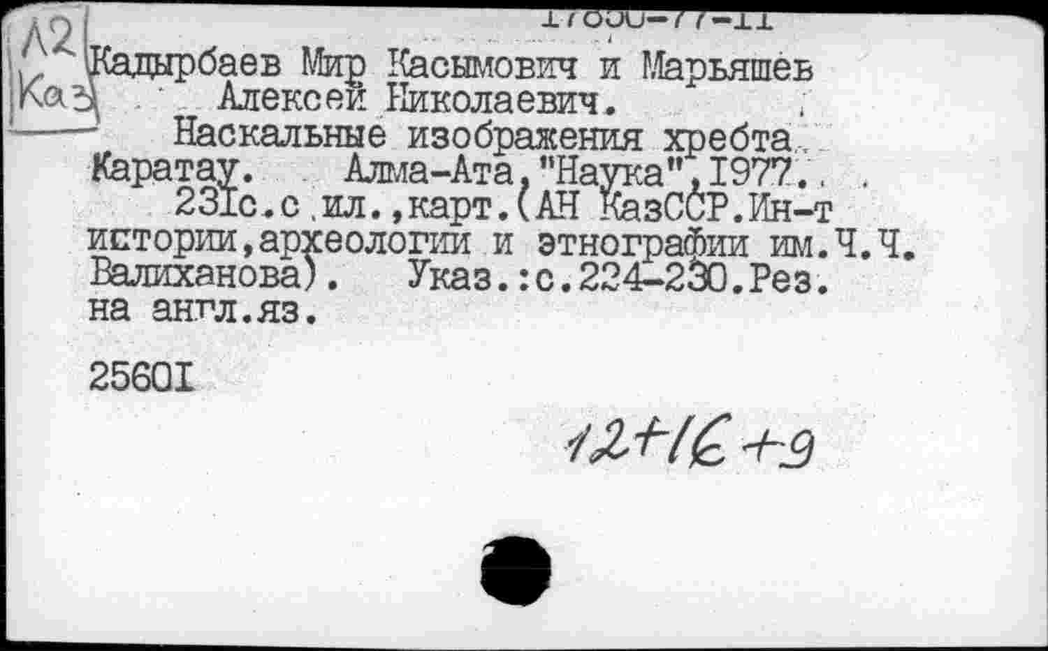 ﻿
:а",І977..
[—т
Кадырбаев Мир Касымович и Марьяшев А Алексеи Николаевич,
Наскальные изображения хребта Каратау.	Алма-Ата, ’’Наука ", I977
231с,с ,ил. »карт.(АН КазССР.Ин-истории,археологии и этнографии им.Ч.Ч. Валиханова).	Указ.:с.224-230.Рез.
на англ.яз.
25601
